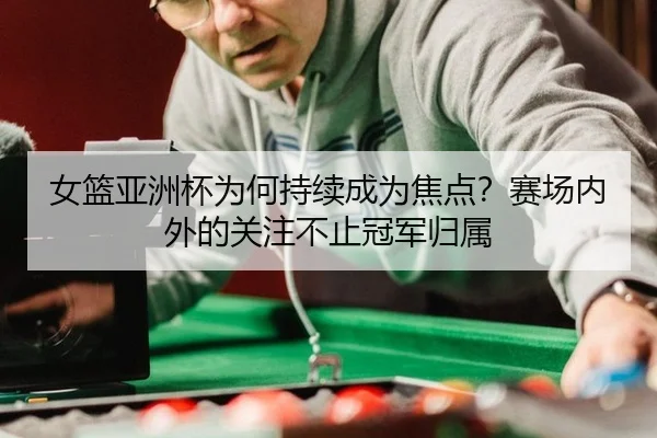 女篮亚洲杯为何持续成为焦点？赛场内外的关注不止冠军归属